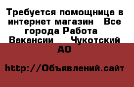 Требуется помощница в интернет-магазин - Все города Работа » Вакансии   . Чукотский АО